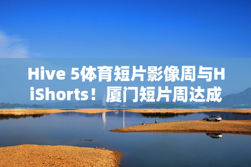 Hive 5体育短片影像周与HiShorts！厦门短片周达成战略合作