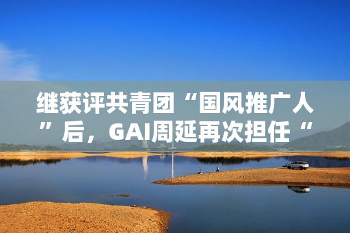 继获评共青团“国风推广人”后，GAI周延再次担任“全民推荐官”