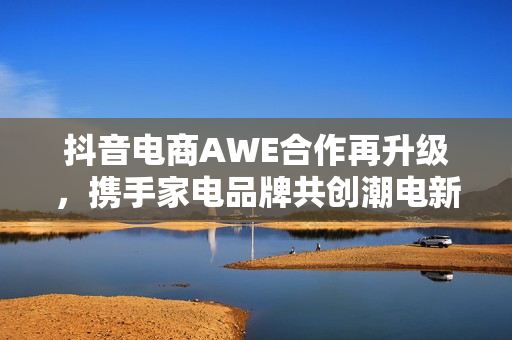 抖音电商AWE合作再升级，携手家电品牌共创潮电新生活