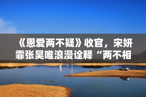 《恩爱两不疑》收官，宋妍霏张昊唯浪漫诠释“两不相疑”的爱情