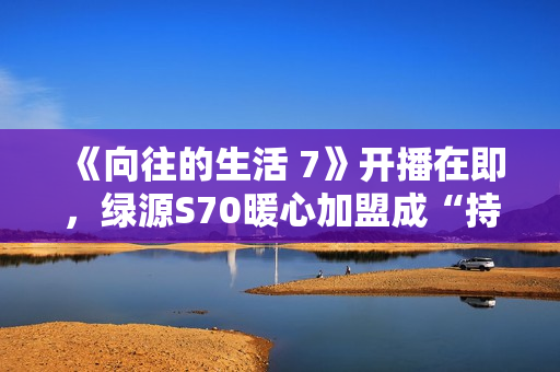 《向往的生活 7》开播在即，绿源S70暖心加盟成“持久续航官”引爆关注