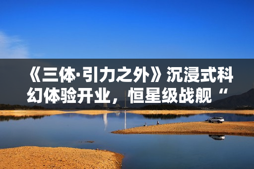 《三体·引力之外》沉浸式科幻体验开业，恒星级战舰“万有引力”号正式启航！