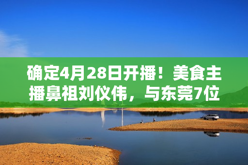 确定4月28日开播！美食主播鼻祖刘仪伟，与东莞7位大厨，搞了个新节目！