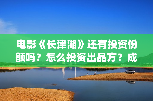 电影《长津湖》还有投资份额吗？怎么投资出品方？成本是多少？(电影《长津湖》完整版播放)