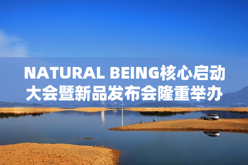 NATURAL BEING核心启动大会暨新品发布会隆重举办!火爆现场点燃焕颜热情 NATURAL BEING核心启动大会暨新品发布会隆重举办!火爆现场点燃焕颜热情