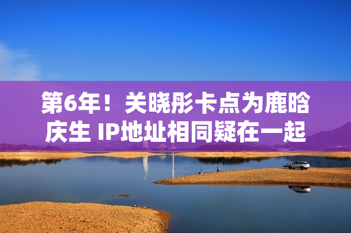 第6年！关晓彤卡点为鹿晗庆生 IP地址相同疑在一起
