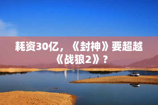 耗资30亿，《封神》要超越《战狼2》？