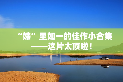 “婊”里如一的佳作小合集——这片太顶啦！
