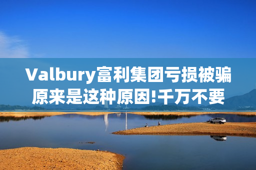 Valbury富利集团亏损被骗原来是这种原因!千万不要再上当了(富利集团董事长)