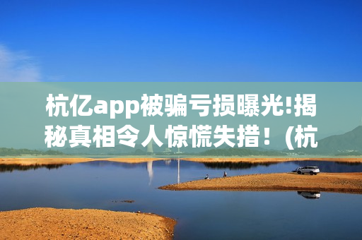 杭亿app被骗亏损曝光!揭秘真相令人惊慌失措！(杭亿app套路投资)