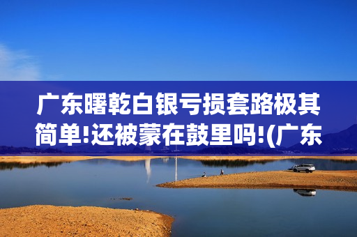 广东曙乾白银亏损套路极其简单!还被蒙在鼓里吗!(广东曙乾网络科技有限公司官网)
