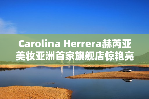 Carolina Herrera赫芮亚美妆亚洲首家旗舰店惊艳亮相南京德基广场