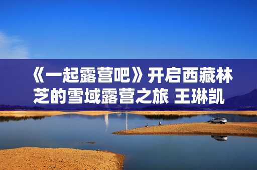 《一起露营吧》开启西藏林芝的雪域露营之旅 王琳凯归队欢乐不断