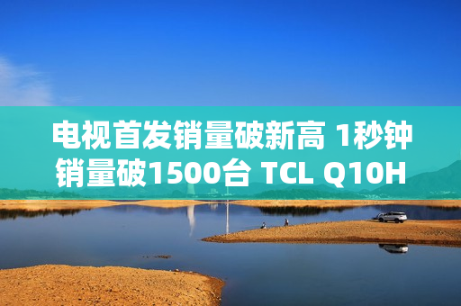 电视首发销量破新高 1秒钟销量破1500台 TCL Q10H 实至名归！