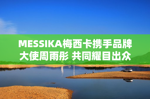 MESSIKA梅西卡携手品牌大使周雨彤 共同耀目出众