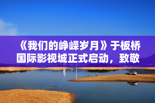 《我们的峥嵘岁月》于板桥国际影视城正式启动，致敬“筑梦苍穹”的中国航天人