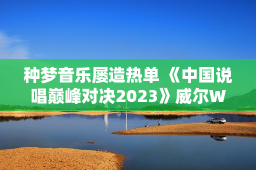 种梦音乐屡造热单 《中国说唱巅峰对决2023》威尔Will.T《临时抱佛脚》持续发酵 种梦音乐屡造热单 《中国说唱巅峰对决2023》威尔Will.T《临时抱佛脚》持续发酵