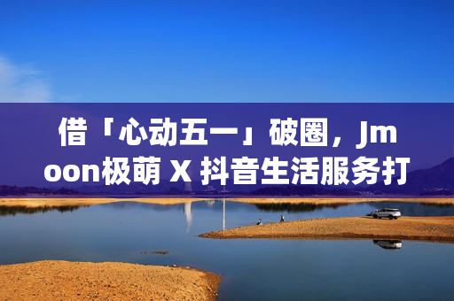 借「心动五一」破圈,Jmoon极萌 X 抖音生活服务打造营销新逻辑 借「心动五一」破圈,Jmoon极萌 X 抖音生活服务打造营销新逻辑