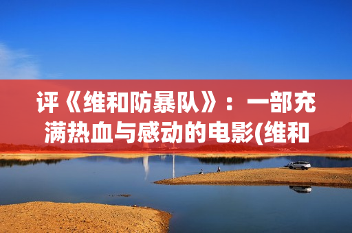 评《维和防暴队》：一部充满热血与感动的电影(维和防暴队什么时候开拍的)