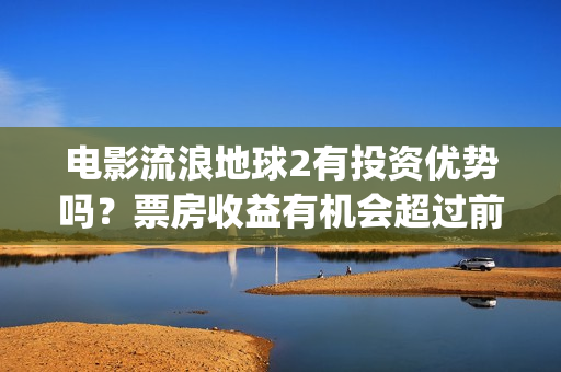 电影流浪地球2有投资优势吗？票房收益有机会超过前作吗？(电影流浪地球2影评)