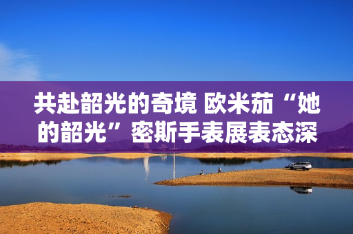 共赴韶光的奇境 欧米茄“她的韶光”密斯手表展表态深圳