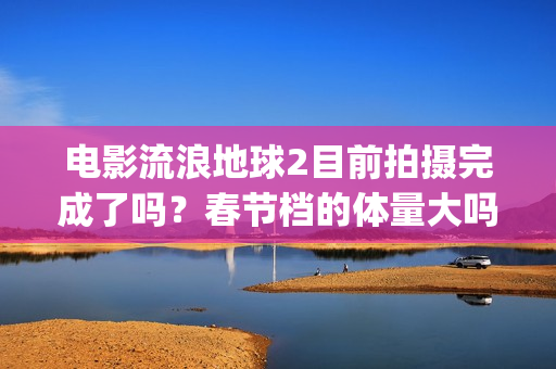 电影流浪地球2目前拍摄完成了吗？春节档的体量大吗？(电影流浪地球2星辰影院观看)
