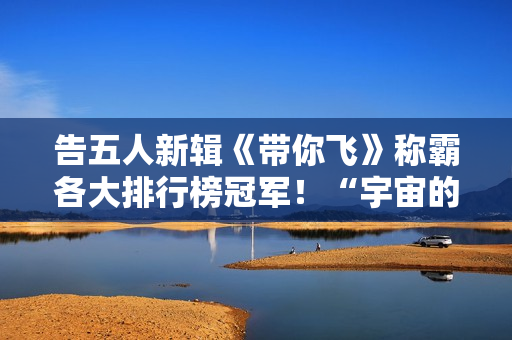 告五人新辑《带你飞》称霸各大排行榜冠军！“宇宙的风趣”欣喜周边争先看