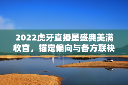2022虎牙直播星盛典美满收官,锚定偏向与各方联袂共创特殊 2022虎牙直播星盛典美满收官,锚定偏向与各方联袂共创特殊