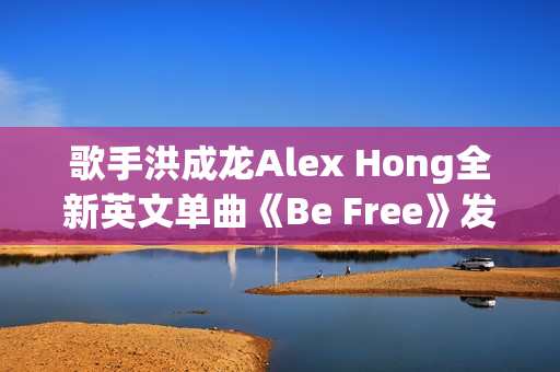 歌手洪成龙Alex Hong全新英文单曲《Be Free》发布