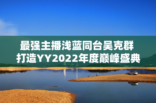 最强主播浅蓝同台吴克群 打造YY2022年度巅峰盛典名局面