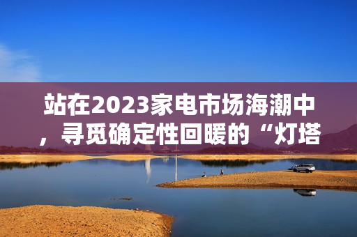 站在2023家电市场海潮中，寻觅确定性回暖的“灯塔”