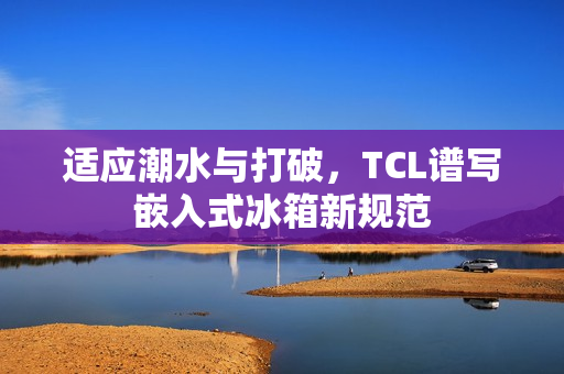 适应潮水与打破，TCL谱写嵌入式冰箱新规范