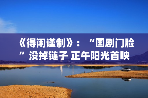 《得闲谨制》：“国剧门脸”没掉链子 正午阳光首映亮眼(得闲谨制什么时候上映)