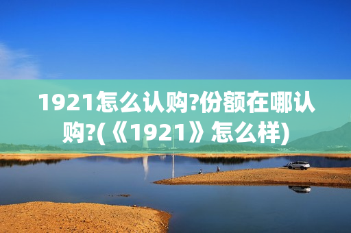 1921怎么认购?份额在哪认购?(《1921》怎么样)