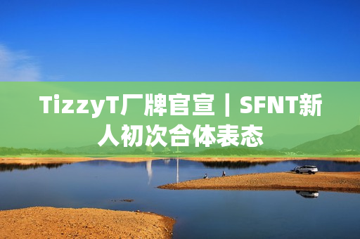 TizzyT厂牌官宣|SFNT新人初次合体表态 TizzyT厂牌官宣|SFNT新人初次合体表态