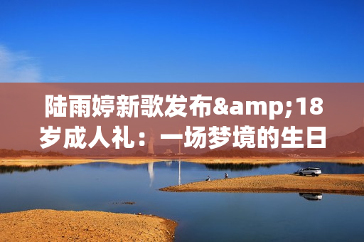 陆雨婷新歌发布&18岁成人礼：一场梦境的生日礼物