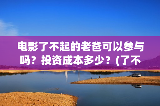 电影了不起的老爸可以参与吗？投资成本多少？(了不起的老爸演员名单)
