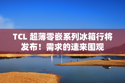 TCL 超薄零嵌系列冰箱行将发布！需求的速来围观