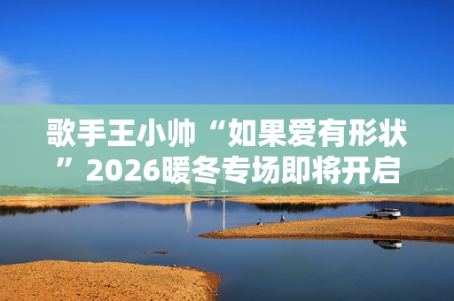 歌手王小帅“如果爱有形状”2026暖冬专场即将开启 歌单升级令人期待