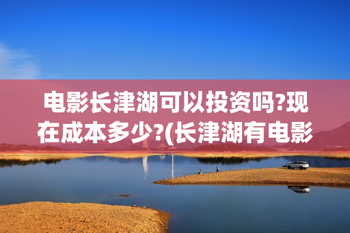 电影长津湖可以投资吗?现在成本多少?(长津湖有电影吗)