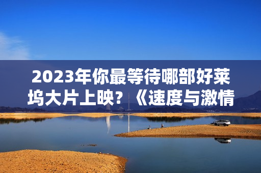 2023年你最等待哪部好莱坞大片上映?《速度与激情10》与《巨齿鲨2》不容错过 2023年你最等待哪部好莱坞大片上映?《速度与激情10》与《巨齿鲨2》不容错过