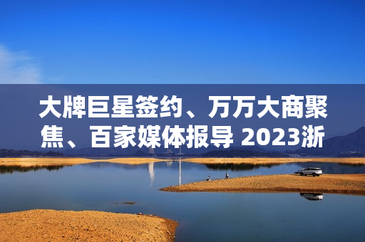 大牌巨星签约、万万大商聚焦、百家媒体报导 2023浙派中心经销商大会重磅开启 大牌巨星签约、万万大商聚焦、百家媒体报导 2023浙派中心经销商大会重磅开启