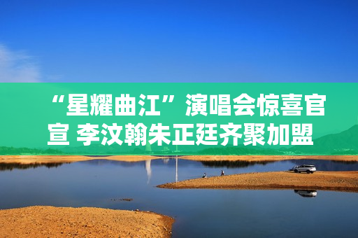 “星耀曲江”演唱会惊喜官宣 李汶翰朱正廷齐聚加盟