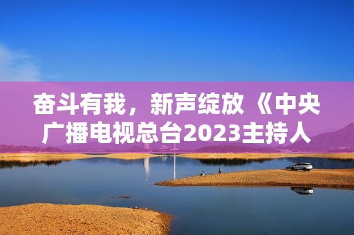 奋斗有我，新声绽放 《中央广播电视总台2023主持人大赛》正式启动