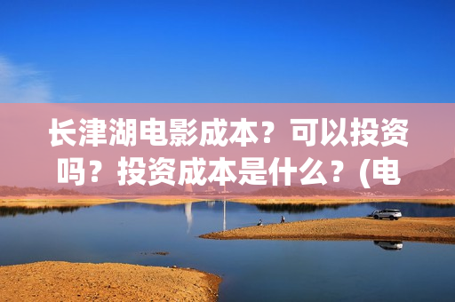 长津湖电影成本？可以投资吗？投资成本是什么？(电影长津湖的成本是多少?)