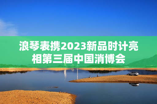 浪琴表携2023新品时计亮相第三届中国消博会