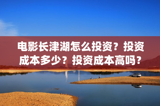 电影长津湖怎么投资？投资成本多少？投资成本高吗？(电影长津湖在哪里)