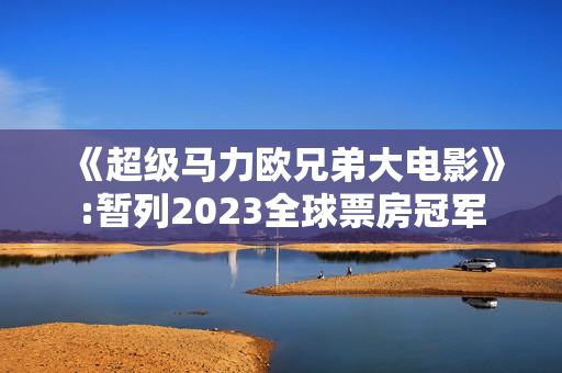 《超级马力欧兄弟大电影》:暂列2023全球票房冠军 《超级马力欧兄弟大电影》:暂列2023全球票房冠军