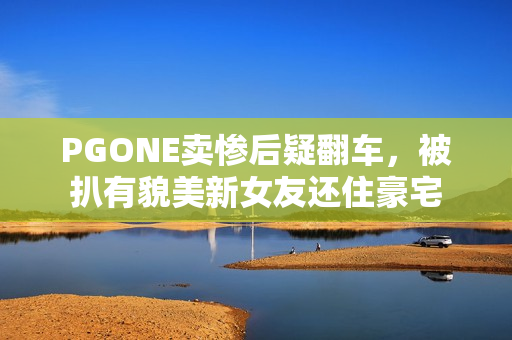 PGONE卖惨后疑翻车，被扒有貌美新女友还住豪宅