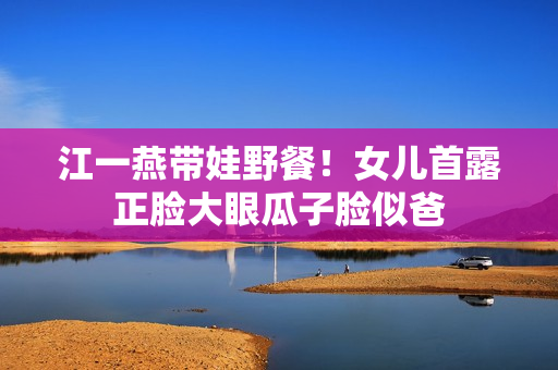 江一燕带娃野餐！女儿首露正脸大眼瓜子脸似爸